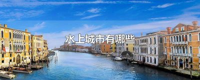 ​具有特色的水上城市有哪些 各具特色的水上城市