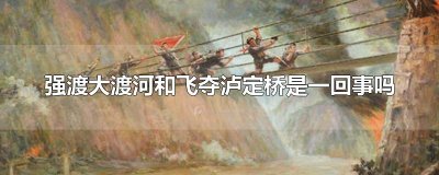 ​强渡大渡河和飞夺泸定桥是一回事吗