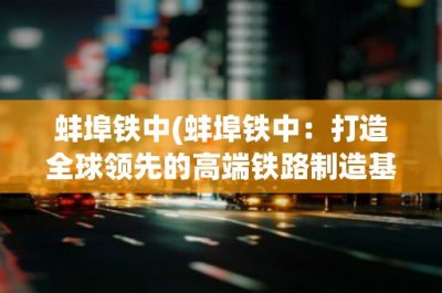 ​蚌埠铁中(蚌埠铁中：打造全球领先的高端铁路制造基地)