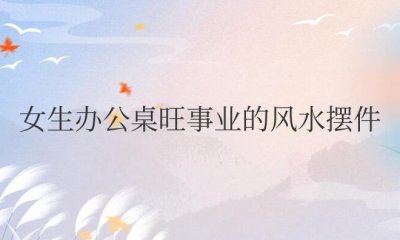 ​女生办公桌旺事业的风水摆件常用